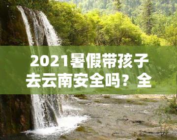 2021年暑假去云南旅游安全吗「云南旅游安全么」 2021年暑假去云南旅游安全吗「云南旅游安全么」 健康母婴